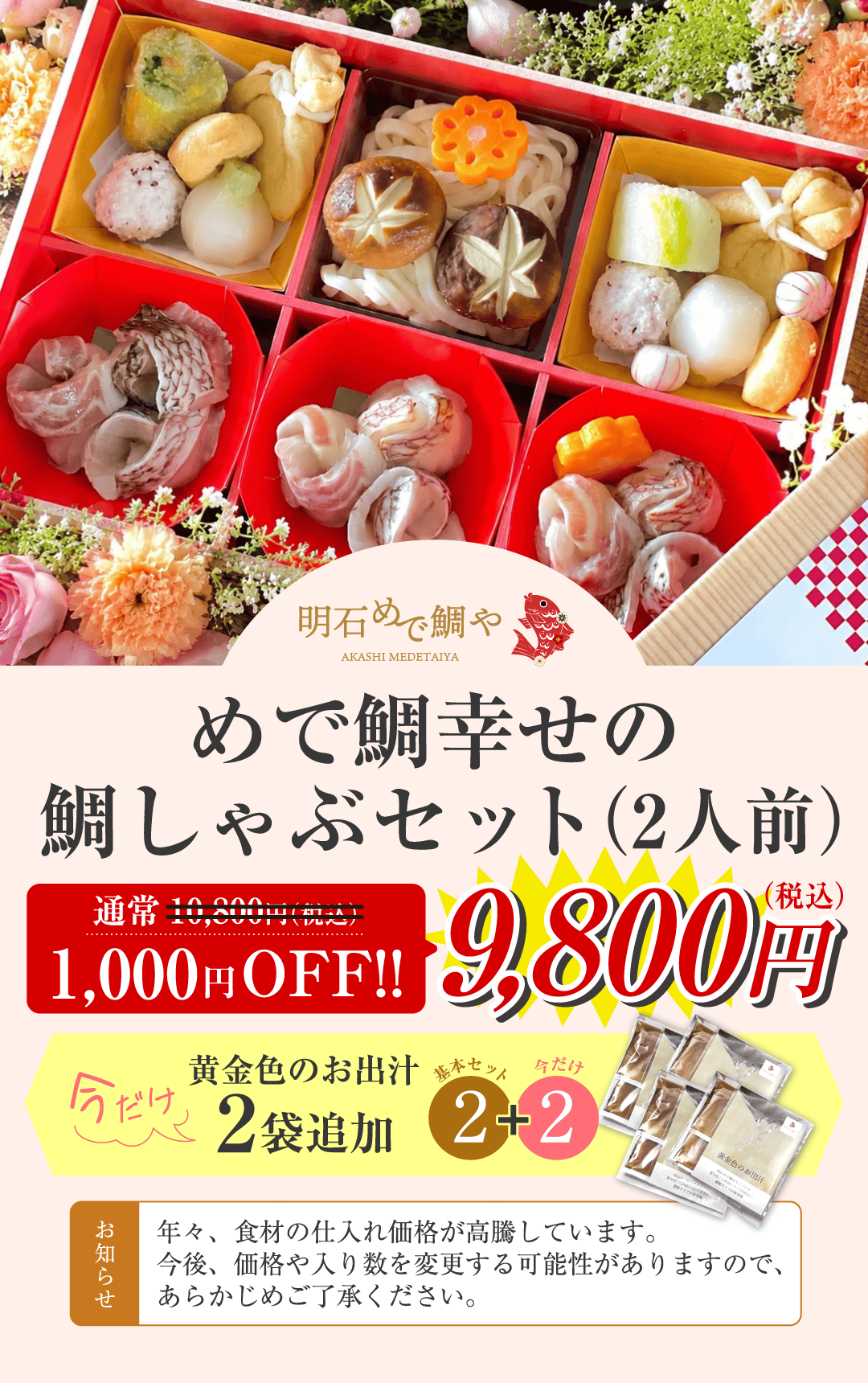 めで鯛幸せの鯛しゃぶセット（2人前）通常10,800円（税込）のところ1,000円OFF 9,800円（税込） 今だけ黄金色のお出汁2袋追加 お知らせ 年々、食材の仕入れ価格が高騰しています。今後、価格や入り数を変更する可能性がありますので、あらかじめご了承ください。