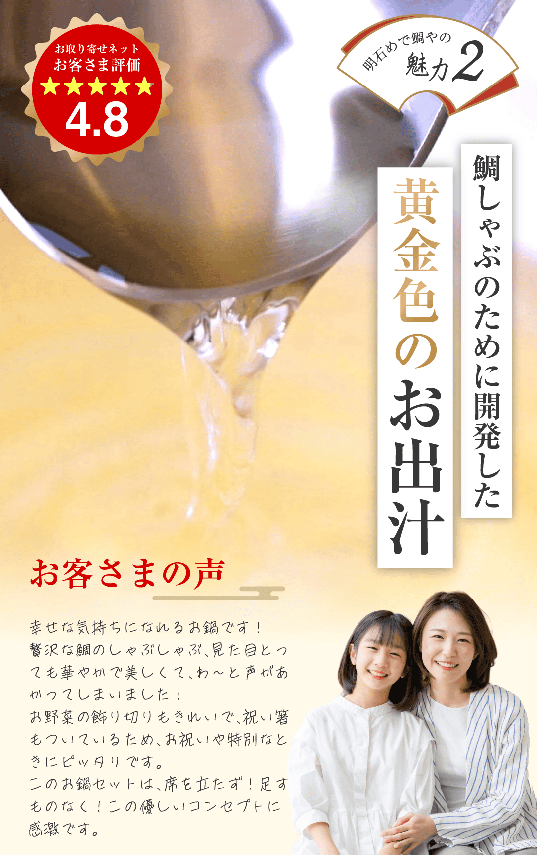 明石めで鯛やの魅力2 鯛しゃぶのために開発した黄金色のお出汁 お客様の声 幸せな気持ちになれるお鍋です！贅沢な鯛のしゃぶしゃぶ
			見た目とっても華やかで美しくて、わ〜と声が上がってしまいました！お野菜の飾り切りもきれいで、祝い箸もついているため、お祝いや特別なときにピッタリです。このお鍋セットは、席を立たず！足すものなし！この優しいコンセプトに感激です。