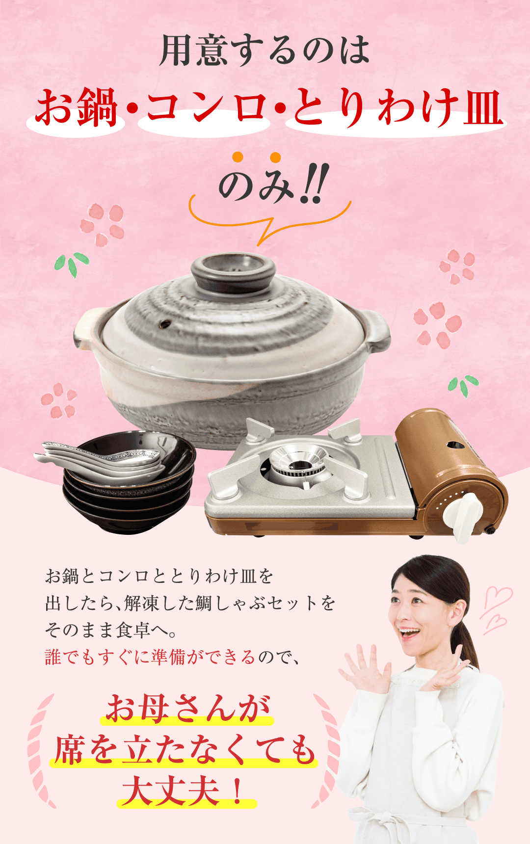 用意するのはお鍋・コンロ・とりわけ皿のみ お鍋とコンロととりわけ皿を出したら、解凍した鯛しゃぶセットをそのまま食卓へ。誰でもすぐに準備できるので、お母さんが席を立たなくて大丈夫！