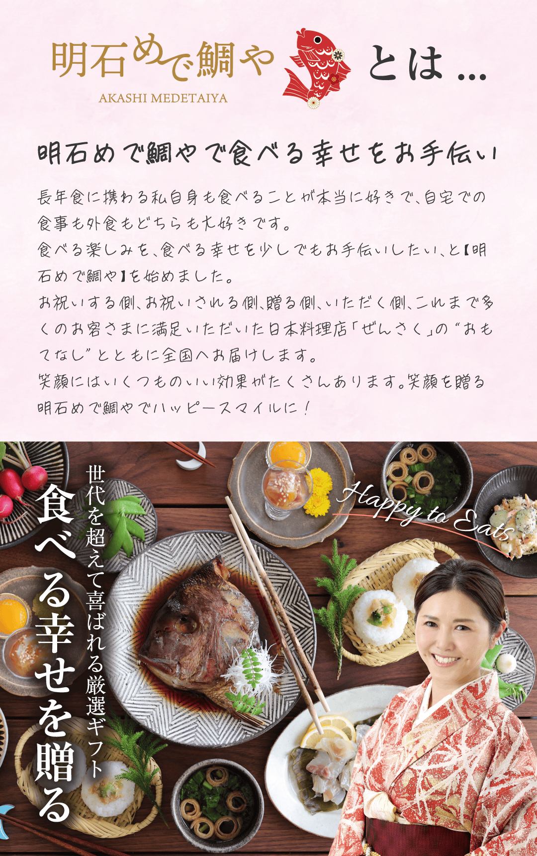 明石めで鯛やとは 明石めで鯛やで食べる幸せをお手伝い 長年食に携わる私自身も食べることが本当に好きで、自宅での食事も外食もどちらも大好きです。食べる楽しみを、食べる幸せを少しでもお手伝いしたい、と【明石めで鯛や】を始めました。お祝いする側、お祝いされる側、贈る側、いただく側、これまで多くのお客さまに満足いただいた日本料理店「ぜんさく」の”おもてなし”とともに全国へお届けします。笑顔にはいくつものいい効果がたくさんあります。笑顔を贈る明石めで鯛やでハッピースマイルに！