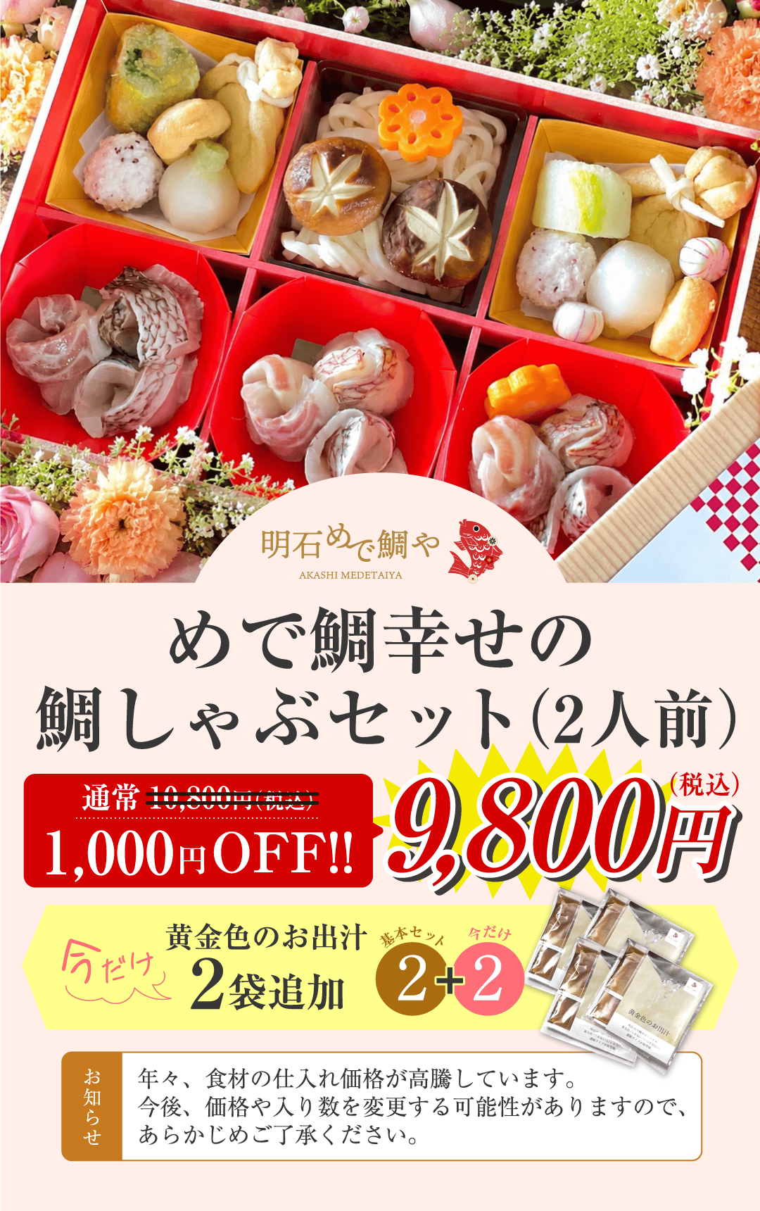 めで鯛幸せの鯛しゃぶセット（2人前）通常10,800円（税込）のところ1,000円OFF 9,800円（税込） 今だけ黄金色のお出汁2袋追加 お知らせ 年々、食材の仕入れ価格が高騰しています。今後、価格や入り数を変更する可能性がありますので、あらかじめご了承ください。