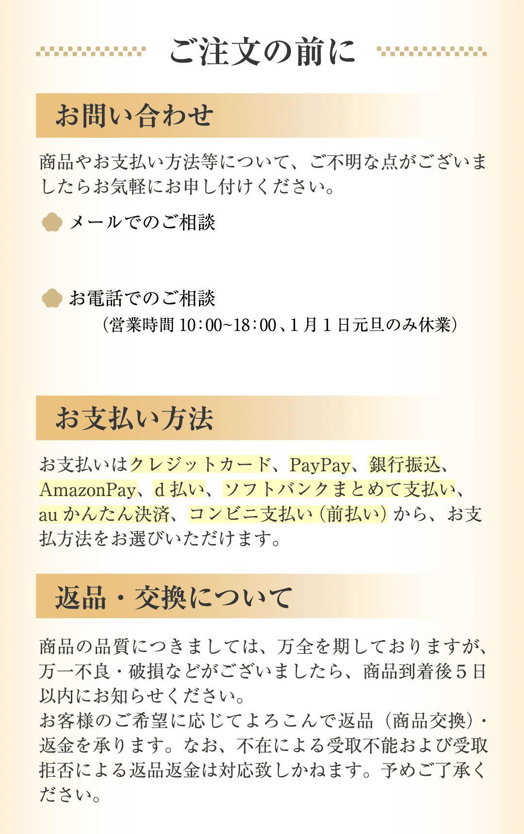 ご注文の前に お問い合わせ・お支払い方法・返品交換について お支払いはクレジットカード、PayPay、銀行振込、AmazonPay、d払い、ソフトバンクまとめて支払い、au かんたん決済、コンビニ支払い（前払い）から、お支払方法をお選びいただけます。返品・交換について 商品の品質につきましては、万全を期しておりますが、万一不良・破損などがございましたら、商品到着後5日以内にお知らせください。お客様のご希望に応じてよろこんで返品（商品交換）・返金を承ります。なお、不在による受取不能および受取拒否による返品返金は対応致しかねます。予めご了承ください。