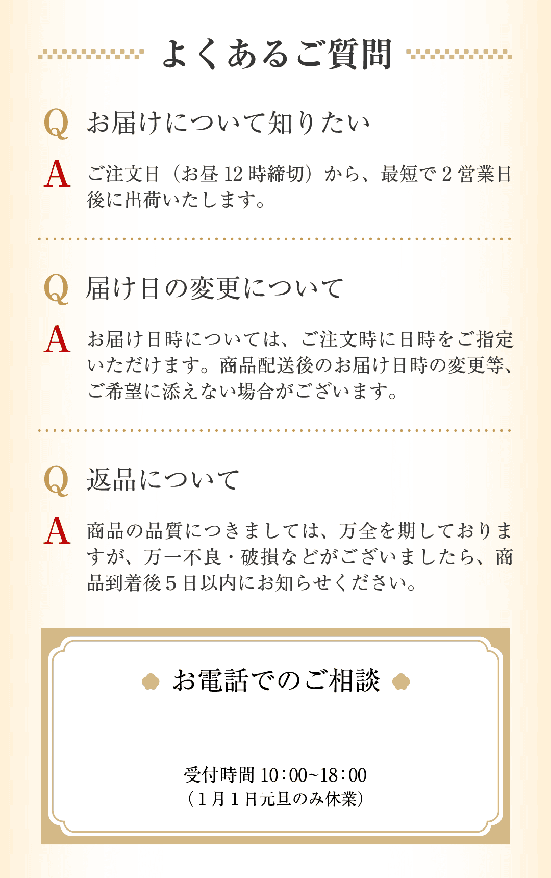 よくあるご質問 お届け・届け日変更・返品について Qお届けについて知りたい Aご注文日（お昼12時締切）から、最短で2営業日後に出荷いたします。Q届け日の変更について Aお届け日時については、ご注文時に日時をご指定いただけます。商品発送後のお届け日時の変更等、ご希望に添えない場合がございます。Q返品について A商品の品質につきましては、万全を期しておりますが、万一不良・破損などがございましたら、商品到着後5日以内にお知らせください。